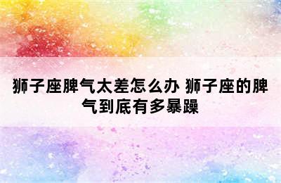 狮子座脾气太差怎么办 狮子座的脾气到底有多暴躁